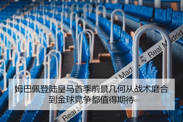 姆巴佩登陆皇马首季前景几何从战术磨合到金球竞争都值得期待