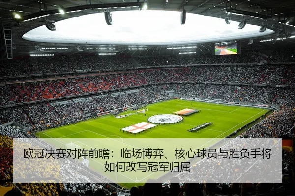 欧冠决赛对阵前瞻：临场博弈、核心球员与胜负手将如何改写冠军归属
